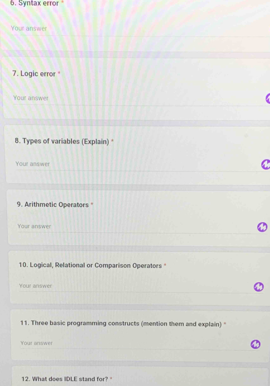 Syntax error * 
Your answer 
7. Logic error * 
Your answer 
8. Types of variables (Explain) * 
Your answer 
9. Arithmetic Operators * 
Your answer 
10. Logical, Relational or Comparison Operators * 
Your answer 
11. Three basic programming constructs (mention them and explain) * 
Your answer 
12. What does IDLE stand for? *