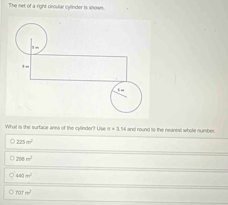 The net of a right circular cylinder is shown.
What is the surface area of the cylinder? Use π =3.14 and round to the nearest whole number.
225m^2
298m^2
440m^2
707m^2