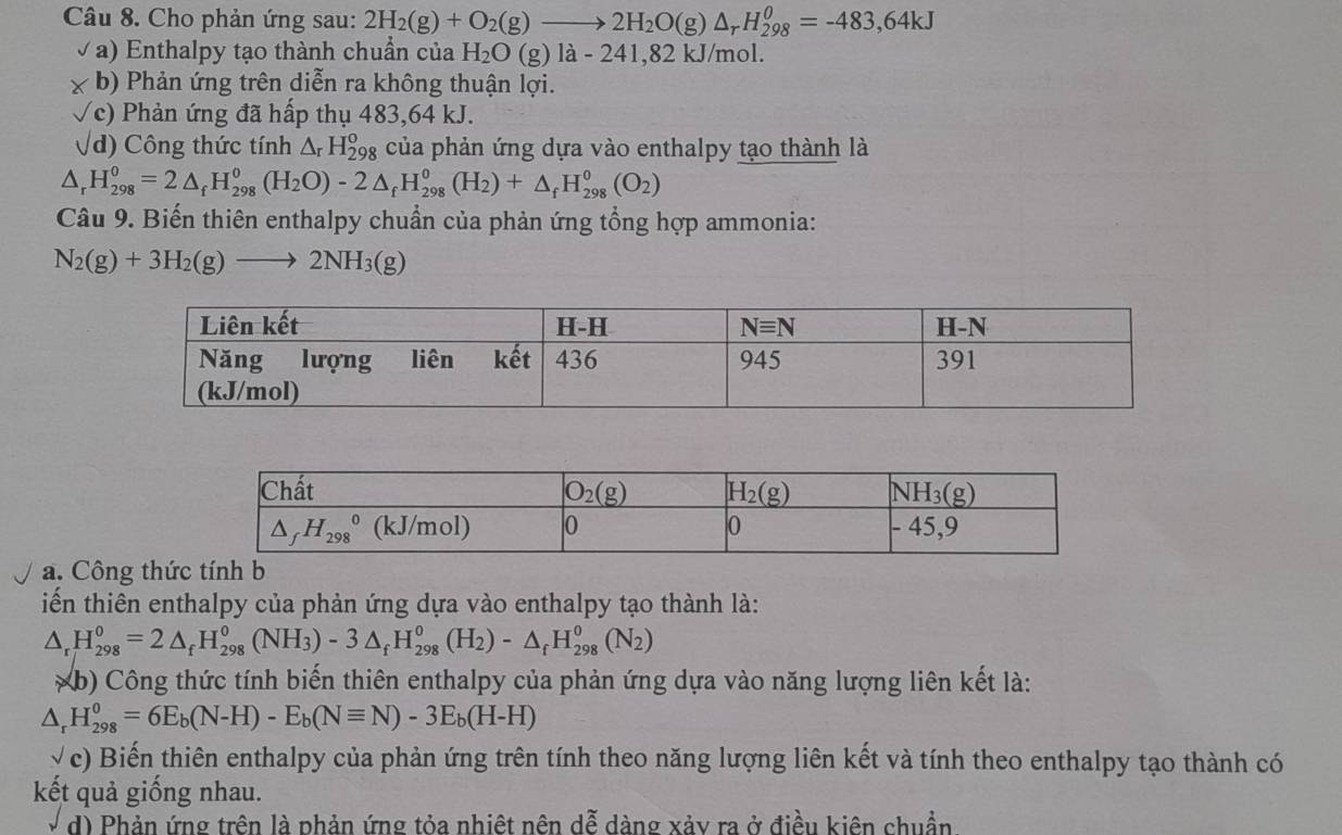 Cho phản ứng sau: 2H_2(g)+O_2(g)to 2H_2O(g)△ _rH_(298)^0=-483,64kJ
√ a) Enthalpy tạo thành chuẩn của H_2O(g)la-241, 82 kJ/mol.
x b) Phản ứng trên diễn ra không thuận lợi.
√c) Phản ứng đã hấp thụ 483,64 kJ.
√d) Công thức tính △ _rH_(298)^o của phản ứng dựa vào enthalpy tạo thành là
△ _rH_(298)^0=2△ _fH_(298)^0(H_2O)-2△ _fH_(298)^0(H_2)+△ _fH_(298)^0(O_2)
Câu 9. Biến thiên enthalpy chuẩn của phản ứng tổng hợp ammonia:
N_2(g)+3H_2(g)to 2NH_3(g)
a. Công thức tính b
iến thiên enthalpy của phản ứng dựa vào enthalpy tạo thành là:
△ _rH_(298)^o=2△ _fH_(298)^o(NH_3)-3△ _fH_(298)^o(H_2)-△ _fH_(298)^o(N_2)
*b) Công thức tính biến thiên enthalpy của phản ứng dựa vào năng lượng liên kết là:
△ _rH_(298)^0=6E_b(N-H)-E_b(Nequiv N)-3E_b(H-H)
√c) Biến thiên enthalpy của phản ứng trên tính theo năng lượng liên kết và tính theo enthalpy tạo thành có
kết quả giống nhau.
d) Phản ứng trên là phản ứng tỏa nhiệt nên dễ dàng xảy ra ở điều kiên chuẩn