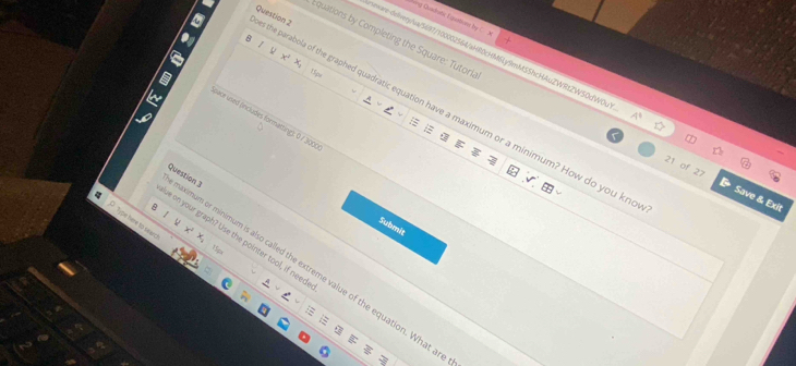 ng Chadratic Tisatons by 
B 
quations by Completing the Square: Tutori 
the parabola of the graphed quadratic equation have a maximum or a minimum? How do you kne Question 2 
mxare-delver/ua/5697/100002564/aHR0cHMSLy9mMSShcHAuZWRtZWS0dWOu 4° 
Nace uned (includes formatting); 0 / 300 
21 of 27 Save & Exit 
B 
ximum or minimum is also called the extreme value of the equation. What a Question 3 
P Tou h t 
Submit 
+ 
se on your graph? Use the pointer tool, if need 
15sx