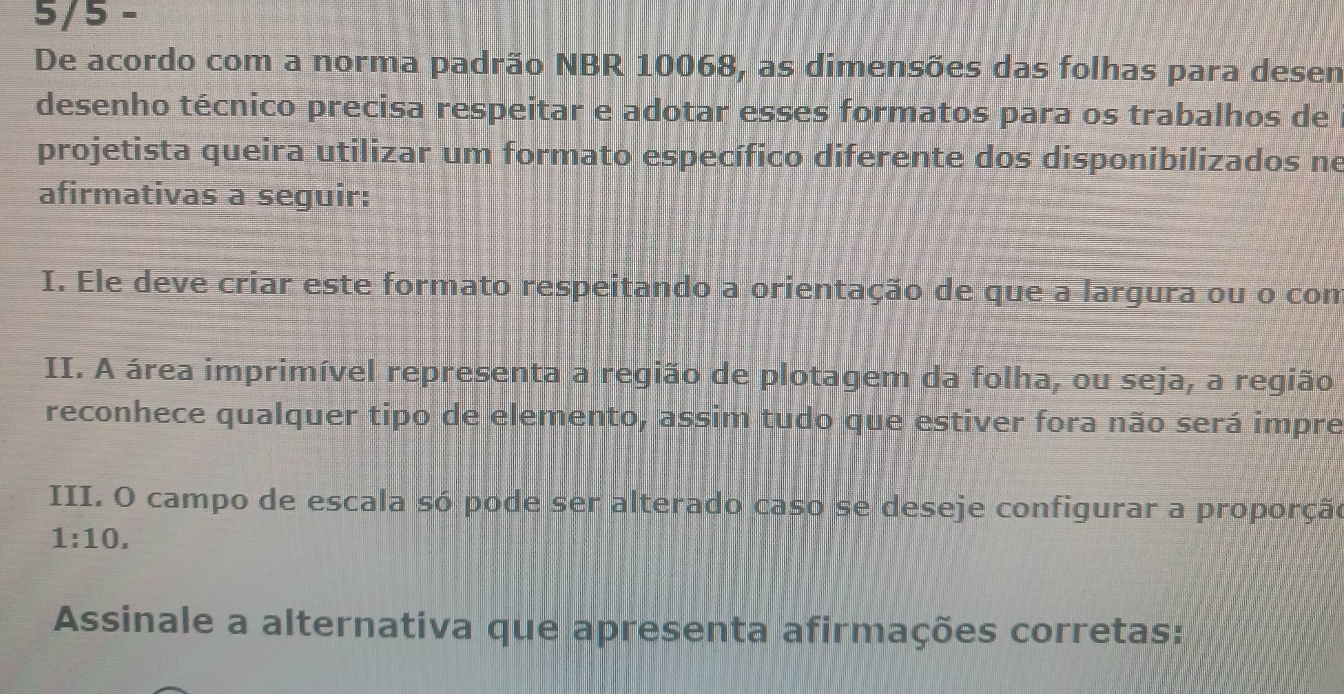 5/5 - 
De acordo com a norma padrão NBR 10068, as dimensões das folhas para desem 
desenho técnico precisa respeitar e adotar esses formatos para os trabalhos de 
projetista queira utilizar um formato específico diferente dos disponibilizados ne 
afirmativas a seguir: 
I. Ele deve criar este formato respeitando a orientação de que a largura ou o com 
II. A área imprimível representa a região de plotagem da folha, ou seja, a região 
reconhece qualquer tipo de elemento, assim tudo que estiver fora não será impre 
III. O campo de escala só pode ser alterado caso se deseje configurar a proporção
1:10. 
Assinale a alternativa que apresenta afirmações corretas: