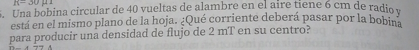 R=30mu 1
5. Una bobina circular de 40 vueltas de alambre en el aire tiene 6 cm de radio y
está en el mismo plano de la hoja. ¿Qué corriente deberá pasar por la bobina 
para producir una densidad de flujo de 2 mT en su centro?