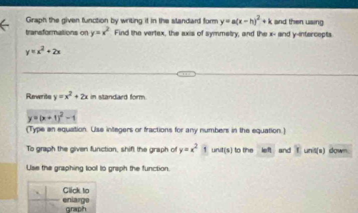 Graph the given function by writing it in the slandard form y=a(x-h)^2+k and then using 
transformations on y=x^2 Find the vertex, the axis of symmetry, and the x - and y-intercepts
y=x^2+2x
Rewrite y=x^2+2x in standard form.
y=(x+1)^2-1
(Type an equation. Use integers or fractions for any numbers in the equation.) 
To graph the given function, shift the graph of y=x^21 unit(s) to the left and f unit(s) down 
Use the graphing tool to graph the function. 
Click to 
enlarge 
graph