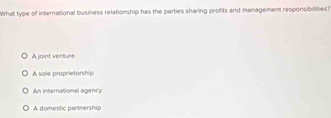 What type of international business relationship has the parties sharing profits and management responsibilities?
A joint venture
A sole proprietorship
An international agency
A domestic partnership