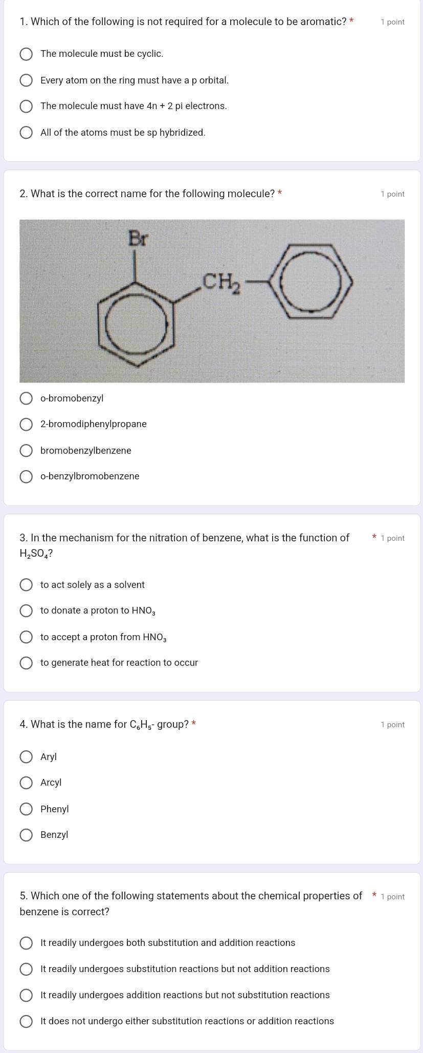 Which of the following is not required for a molecule to be aromatic? * 1 point
The molecule must be cyclic.
Every atom on the ring must have a p orbital.
The molecule must have 4n + 2 pi electrons.
All of the atoms must be sp hybridized.
2. What is the correct name for the following molecule? * 1 point
o-bromobenzyl
2-bromodiphenylpropane
bromobenzylbenzene
o-benzylbromobenzene
3. In the mechanism for the nitration of benzene, what is the function of 1 point
H_2SO, ?
to act solely as a solvent
to donate a proton to HNO
to accept a proton from HNO_3
to generate heat for reaction to occur
4. What is the name for C_6H s- group? * 1 point
Aryl
Arcyl
Phenyl
Benzyl
5. Which one of the following statements about the chemical properties of * 1 point
benzene is correct?
It readily undergoes both substitution and addition reactions
It readily undergoes substitution reactions but not addition reactions
It readily undergoes addition reactions but not substitution reactions
It does not undergo either substitution reactions or addition reactions