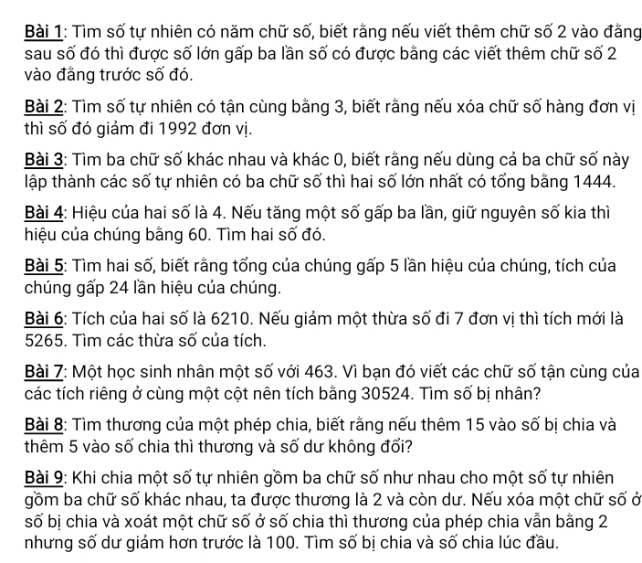 Tìm số tự nhiên có năm chữ số, biết rằng nếu viết thêm chữ số 2 vào đằng
sau số đó thì được số lớn gấp ba lần số có được bằng các viết thêm chữ số 2
vào đằng trước số đó.
Bài 2: Tìm số tự nhiên có tận cùng bằng 3, biết rằng nếu xóa chữ số hàng đơn vị
thì số đó giảm đi 1992 đơn vị.
Bài 3: Tìm ba chữ số khác nhau và khác 0, biết rằng nếu dùng cả ba chữ số này
lập thành các số tự nhiên có ba chữ số thì hai số lớn nhất có tổng bằng 1444.
Bài 4: Hiệu của hai số là 4. Nếu tăng một số gấp ba lần, giữ nguyên số kia thì
hiệu của chúng bằng 60. Tìm hai số đó.
Bài 5: Tìm hai số, biết rằng tổng của chúng gấp 5 lần hiệu của chúng, tích của
chúng gấp 24 lần hiệu của chúng.
Bài 6: Tích của hai số là 6210. Nếu giảm một thừa số đi 7 đơn vị thì tích mới là
5265. Tìm các thừa số của tích.
Bài 7: Một học sinh nhân một số với 463. Vì bạn đó viết các chữ số tận cùng của
các tích riêng ở cùng một cột nên tích bằng 30524. Tìm số bị nhân?
Bài 8: Tìm thương của một phép chia, biết rằng nếu thêm 15 vào số bị chia và
thêm 5 vào số chia thì thương và số dư không đổi?
Bài 9: Khi chia một số tự nhiên gồm ba chữ số như nhau cho một số tự nhiên
gồm ba chữ số khác nhau, ta được thương là 2 và còn dư. Nếu xóa một chữ số ở
số bị chia và xoát một chữ số ở số chia thì thương của phép chia vẫn bằng 2
nhưng số dư giảm hơn trước là 100. Tìm số bị chia và số chia lúc đầu.