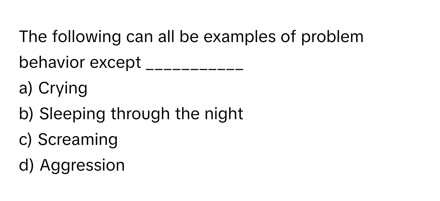 The following can all be examples of problem behavior except ___________

a) Crying 
b) Sleeping through the night 
c) Screaming 
d) Aggression