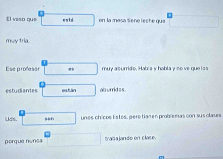 El vaso que está en la mesa tiene leche que 
muy fría. 
Ese profesor es muy aburrido. Habla y habla y no ve que los 
estudiantes están aburridos. 
Uds. son unos chicos listos, pero tienen problemas con sus clases 
porque nunca trabajando en clase.