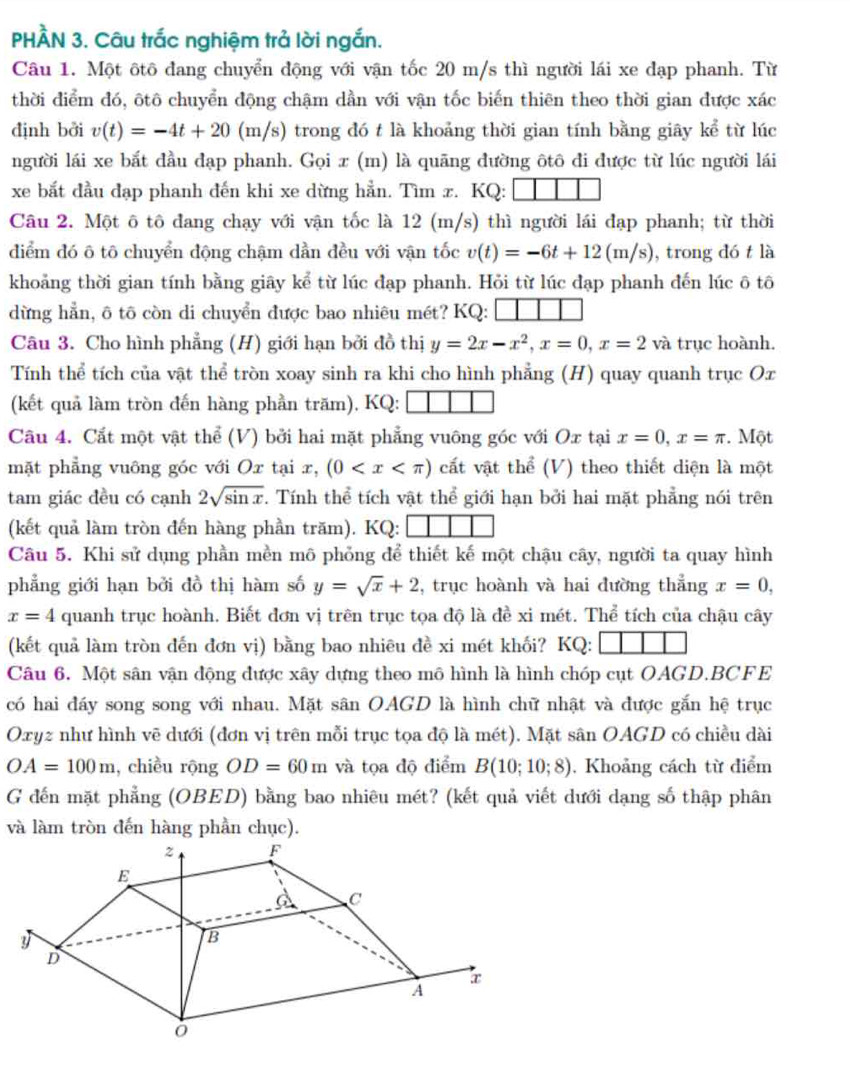 PHÀN 3. Câu trắc nghiệm trả lời ngắn.
Câu 1. Một ôtô đang chuyển động với vận tốc 20 m/s thì người lái xe đạp phanh. Từ
thời điểm đó, ôtô chuyển động chậm dần với vận tốc biến thiên theo thời gian được xác
định bởi v(t)=-4t+20 (m/s) trong đó t là khoảng thời gian tính bằng giây kể từ lúc
người lái xe bắt đầu đạp phanh. Gọi x (m) là quāng đường ôtô đi được từ lúc người lái
xe bắt đầu đạp phanh đến khi xe dừng hẳn. Tìm æ. KQ:
Câu 2. Một ô tô đang chạy với vận tốc là 12 (m/s) thì người lái đạp phanh; từ thời
điểm đó ô tô chuyển động chậm dần đều với vận tốc v(t)=-6t+12(m/s) , trong đó t là
khoảng thời gian tính bằng giây kể từ lúc đạp phanh. Hỏi từ lúc đạp phanh đến lúc ô tô
dừng hẳn, ô tô còn di chuyển được bao nhiêu mét? KQ:
Câu 3. Cho hình phẳng (H) giới hạn bởi đồ thị y=2x-x^2,x=0,x=2va trục hoành.
Tính thể tích của vật thể tròn xoay sinh ra khi cho hình phẳng (H) quay quanh trục Ox
(kết quả làm tròn đến hàng phần trăm), KQ:
Câu 4. Cất một vật thể (V) bởi hai mặt phẳng vuông góc với Ox tại x=0,x=π.  Một
mặt phẳng vuông góc với Ox tại x, (0 cất vật thể (V) theo thiết diện là một
tam giác đều có cạnh 2sqrt(sin x). Tính thể tích vật thể giới hạn bởi hai mặt phẳng nói trên
(kết quả làm tròn đến hàng phần trăm). KQ:
Câu 5. Khi sử dụng phần mền mô phỏng để thiết kế một chậu cây, người ta quay hình
phẳng giới hạn bởi đồ thị hàm số y=sqrt(x)+2 , trục hoành và hai đường thẳng x=0,
x=4 quanh trục hoành. Biết đơn vị trên trục tọa độ là đề xi mét. Thể tích của chậu cây
(kết quả làm tròn đến đơn vị) bằng bao nhiêu đề xi mét khối? KQ:
Câu 6. Một sân vận động được xây dựng theo mô hình là hình chóp cụt OAGD.BCFE
có hai đáy song song với nhau. Mặt sân OAGD là hình chữ nhật và được gắn hệ trục
Oxyz như hình vẽ dưới (đơn vị trên mỗi trục tọa độ là mét). Mặt sân OAGD có chiều dài
OA=100m , chiều rộng OD=60m và tọa độ điểm B(10;10;8). Khoảng cách từ điểm
G đến mặt phẳng (OBED) bằng bao nhiêu mét? (kết quả viết dưới dạng số thập phân
và làm tròn đến hàng phần chục).