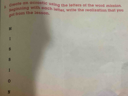 Create an acrostic using the letters of the word mission. 
seginning with each letter, write the realization that you 
got from the lesson. 
M 
I 
s 
s 
I 
0 
N