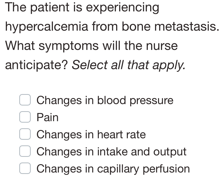 The patient is experiencing
hypercalcemia from bone metastasis.
What symptoms will the nurse
anticipate? Select all that apply.
Changes in blood pressure
Pain
Changes in heart rate
Changes in intake and output
Changes in capillary perfusion