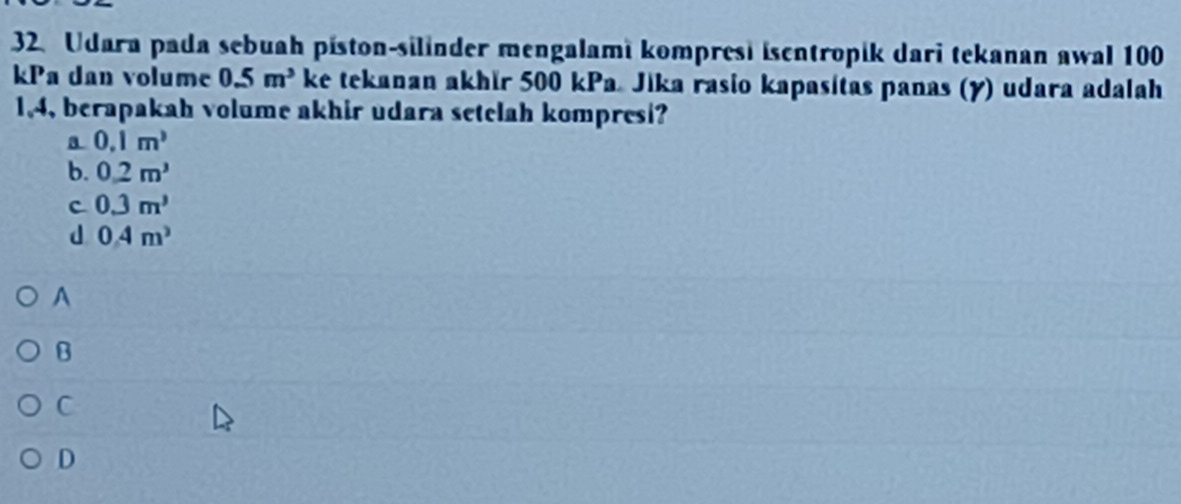 Udara pada sebuah píston-silinder mengalami kompresi isentropik dari tekanan awal 100
kPa dan volume 0.5m^3 ke tekanan akhir 500 kPa. Jika rasio kapasitas panas (y) udara adalah
1, 4, berapakah volume akhir udara setelah kompresi?
a 0.1m^3
b. 0.2m^3
c 0.3m^3
d 0.4m^3
A
B
C
D