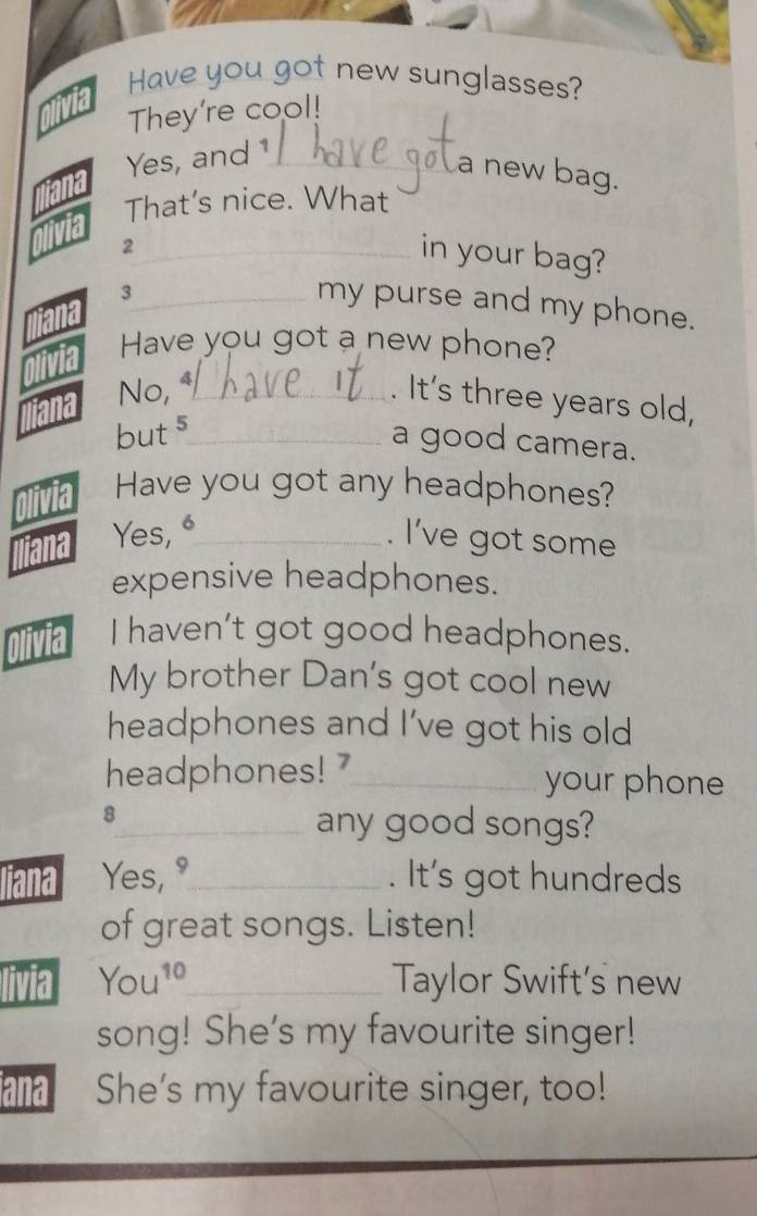 Have you got new sunglasses? 
nlivia 
They're cool! 
Yes, and1_ 
iana 
a new bag. 
That's nice. What 
_2 
in your bag? 
_3 
my purse and my phone. 
Have you got a new phone? 
No, _ 
. It's three years old,
2 5_ 
a good camera. 
Have you got any headphones? 
Yes, "_ 
. I’ve got some 
expensive headphones. 
1a I haven’t got good headphones. 
My brother Dan's got cool new 
headphones and I've got his old 
headphones! 7_ your phone 
8 
_any good songs? 
Jiana Yes, 9_ . It's got hundreds 
of great songs. Listen! 
livia You^(10) _ Taylor Swift's new 
song! She's my favourite singer! 
iana She's my favourite singer, too!