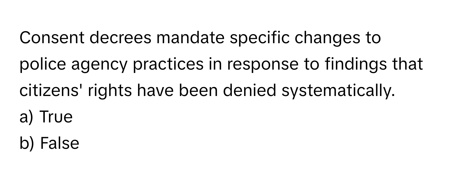 Consent decrees mandate specific changes to police agency practices in response to findings that citizens' rights have been denied systematically. 

a) True
b) False