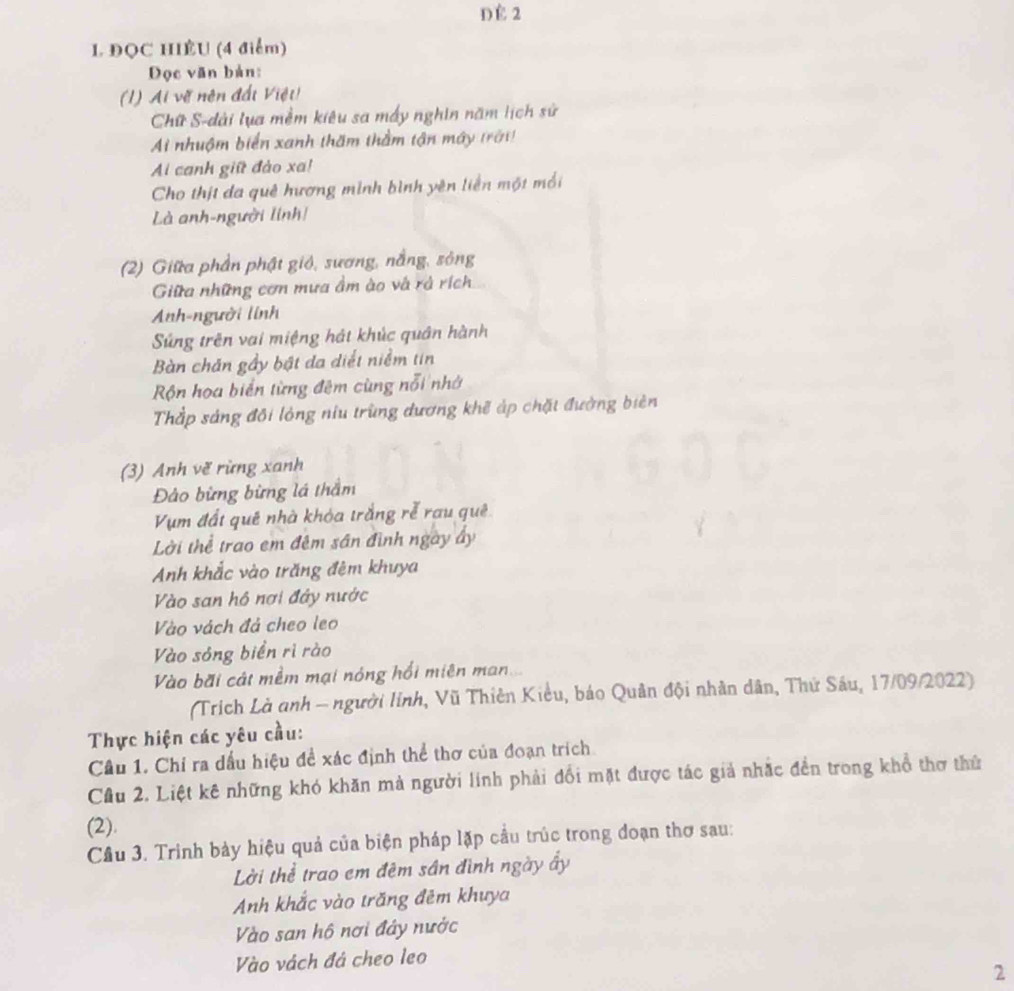 DE 2
L ĐQC HIÊU (4 điểm)
Đọc văn bản:
(1) Ai vẽ nên đấi Việt
Chữ S-dài lụa mềm kiêu sa mấy nghin năm lịch sử
Ai nhuộm biển xanh thăm thằm tận máy trời)
Ai canh giữ đảo xa!
Cho thịt đa quê hương mình bình yên liền một mối
Là anh-người linh!
(2) Giữa phần phật gió, sương, nắng, sông
Giữa những cơn mưa ầm ào và rả rích
Anh-người linh
Súng trên vai miệng hát khúc quân hành
Bàn chăn gầy bật đa diểt niểm tin
Rộn hoa biển từng đêm cùng nổi nhớ
Thắp sáng đôi lỏng niu trùng dương khẽ áp chặt đường biên
(3) Anh vẽ rừng xanh
Đảo bừng bừng lá thầm
Vụm đất quê nhà khóa trắng rễ rau quê
Lời thể trao em đêm sân đình ngày ấy
Anh khắc vào trăng đêm khuya
Vào san hồ nơi đây nước
Vào vách đả cheo leo
Vào sóng biển rì rào
Vào bãi cát mềm mại nóng hồi miên man
(Trích Là anh - người linh, Vũ Thiên Kiều, báo Quân đội nhân dân, Thứ Sáu, 17/09/2022)
Thực hiện các yêu cầu:
Câu 1. Chỉ ra dấu hiệu đề xác định thể thơ của đoạn trích
Cầu 2. Liệt kê những khó khăn mà người lính phải đổi mặt được tác giả nhắc đền trong khổ thơ thứ
(2).
Cầu 3. Trình bảy hiệu quả của biện pháp lặp cầu trúc trong đoạn thơ sau:
Lời thể trao em đêm sân đình ngày ấy
Anh khắc vào trăng đêm khuya
Vào san hộ nơi đây nước
Vào vách đá cheo leo
2