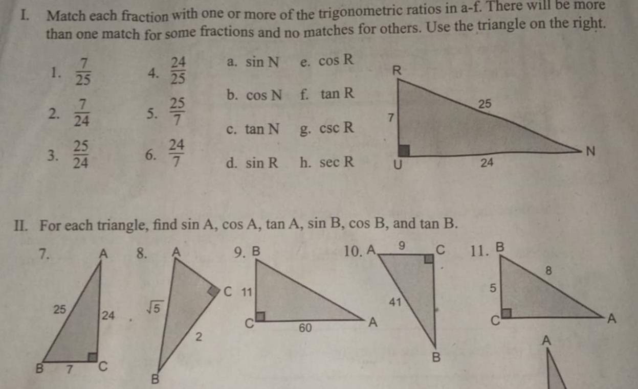 Match each fraction with one or more of the trigonometric ratios in a-f. There will be more
than one match for some fractions and no matches for others. Use the triangle on the right.
1.  7/25  4.  24/25  a. sin N e. cos R
2.  7/24  5.  25/7 
b. cos N f. tan R
c. tan N g. csc R
3.  25/24  6.  24/7  d. sin R h. sec R
II. For each triangle, find sin A,cos A,tan A,sin B,cos B , and tan B.

A