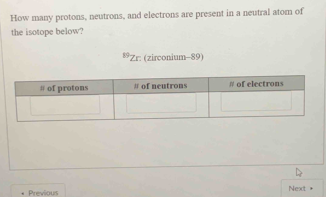 How many protons, neutrons, and electrons are present in a neutral atom of 
the isotope below? 
89Zr: (zirconium-89) 
Next 
Previous