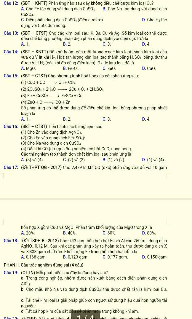 (SBT - KNTT) Phản ứng nào sau đây không điều chế được kim loại Cu?
A. Cho Fe tác dụng với dung dịch CuSO₄. B. Cho Na tác dụng với dung dịch
CuSC D4.
C. Điện phân dung dịch CuSO₄ (điện cực trơ). D. Cho H_2 tác
dụng với CuO, đun nóng.
Câu 13: (SBT - CTST) Cho các kim loại sau: K, Ba, Cu và Ag. Số kim loại có thể được
điều chế bằng phương pháp điện phân dung dịch (với điện cực trơ) là
A. 1. B. 2. C. 3. D. 4.
Câu 14: (SBT - KNTT) Để khử hoàn toàn một lượng oxide kim loại thành kim loại cần
vừa đủ V lít khí H₂, Hoà tan lượng kim loại tạo thành băng H_2SO_4 loãng, dư thu
được V lít I H_2 (các khí đo cùng điều kiện). Oxide kim loại đó là
A. MgO. B. Fe_2O_3. C. FeO. D. CuO.
Câu 15: (SBT - CTST) Cho phương trình hoá học của các phản ứng sau:
(1) CuO+COto Cu+CO_2.
(2) 2CuSO_4+2H_2Oto 2Cu+O_2+2H_2SO_4
(3) Fe+CuSO_4to FeSO_4+Cu.
(4) ZnO+Cto CO+Zn.
Số phản ứng có thể được dùng để điều chế kim loại bằng phương pháp nhiệt
luyện là
A. 1. B. 2. C. 3. D. 4.
Câu 16: (SBT - CTST) Tiến hành các thí nghiệm sau:
(1) Cho Zn vào dung dịch AgNO₃.
(2) Cho Fe vào dung dịch Fe₂(SO₄)₃.
(3) Cho Na vào dung dịch CuSO₄
(4) Dẫn khí CO (dư) qua ống nghiệm có bột CuO, nung nóng.
Các thí nghiệm tạo thành đơn chất kim loại sau phản ứng là
A. (3) và (4). C. (2) và (3). B. (1) và (2). D. (1) và (4).
Câu 17: (Đề THPT QG - 2017) Cho 2,479 lít khí CO (đkc) phản ứng vừa đủ với 10 gam
hồn hợp X gồm CuO và MgO. Phần trăm khối lượng của MgO trong X là
A. 20%. B. 40% C. 60%. D. 80%.
Câu 18: (Đề TSĐH B - 2012) Cho 0,42 gam hỗn hợp bột Fe và Al vào 250 mL dung dịch
AgNO₃ 0,12 M. Sau khi các phản ứng xảy ra hoàn toàn, thu được dung dịch X
và 3,333 gam chất rắn. Khối lượng Fe trong hỗn hợp ban đầu là
A. 0,168 gam. B. 0,123 gam. C. 0,177 gam. D. 0,150 gam.
PHAN II. Câu trắc nghiệm đúng sai (4 câu)
Câu 19: (OTTN) Mỗi phát biểu sau đây là đúng hay sai?
a. Trong công nghiệp, nhôm được sản xuất bằng cách điện phân dung dịch
AlCl₃
b. Cho mẫu nhỏ Na vào dung dịch CuSO₄, thu được chất rằn là kim loại Cu.
c. Tái chế kim loại là giải pháp giúp con người sử dụng hiệu quả hơn nguồn tài
nguyên.
d. Tất cả hợp kim của sắt đều dễ bị ăn mòn trong không khí ấm.