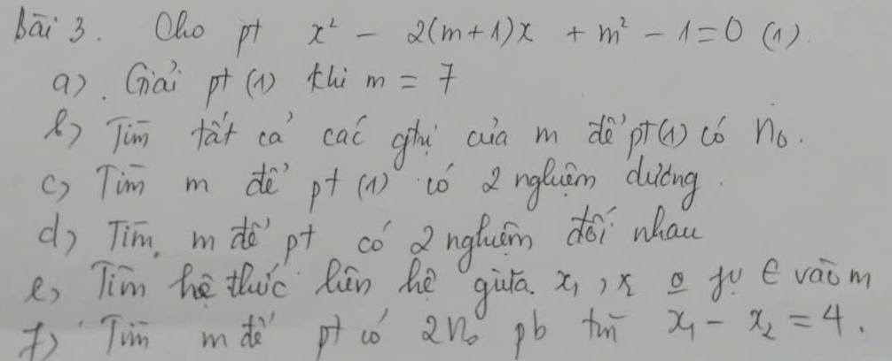 bāi 3. Olho pt x^2-2(m+1)x+m^2-1=0 (1). 
a) Gai p^+(1) thi m=7
R) Tim tàt ca cal ghi aia m dè pT(1) c6 n_0. 
() Tim m de ot(1) tó 2 ngluān duiāng 
d) Tim, m de'`pt có Q nglum dói whan 
e, Tim he thc Rān he qiùā x_1 )x tv évaom 
) Tin mdò p có 2no pb tn x_1-x_2=4.