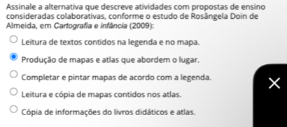 Assinale a alternativa que descreve atividades com propostas de ensino
consideradas colaborativas, conforme o estudo de Rosângela Doin de
Almeida, em Cartografia e infância (2009):
Leitura de textos contidos na legenda e no mapa.
Produção de mapas e atlas que abordem o lugar.
Completar e pintar mapas de acordo com a legenda.
Leitura e cópia de mapas contidos nos atlas.
Cópia de informações do livros didáticos e atlas.