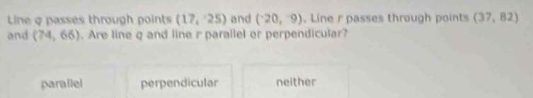 Line q passes through points (17,25) and (-20,-9) Line r passes through points (37,82)
and (74,66). Are line q and line r parallel or perpendicular?
parallel perpendicular neither