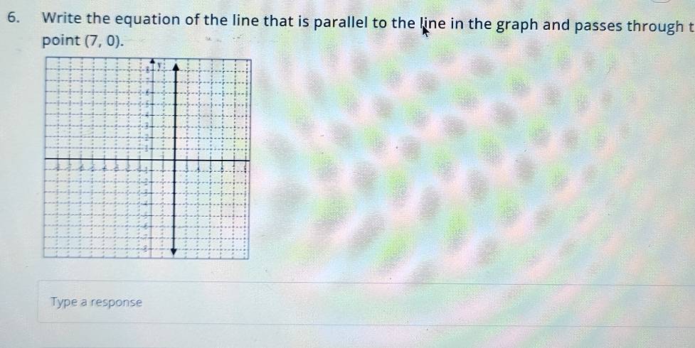 Write the equation of the line that is parallel to the line in the graph and passes through t 
point (7,0). 
Type a response