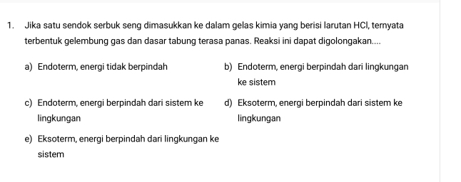 Jika satu sendok serbuk seng dimasukkan ke dalam gelas kimia yang berisi larutan HCl, ternyata
terbentuk gelembung gas dan dasar tabung terasa panas. Reaksi ini dapat digolongakan....
a) Endoterm, energi tidak berpindah b) Endoterm, energi berpindah dari lingkungan
ke sistem
c) Endoterm, energi berpindah dari sistem ke d) Eksoterm, energi berpindah dari sistem ke
lingkungan lingkungan
e) Eksoterm, energi berpindah dari lingkungan ke
sistem