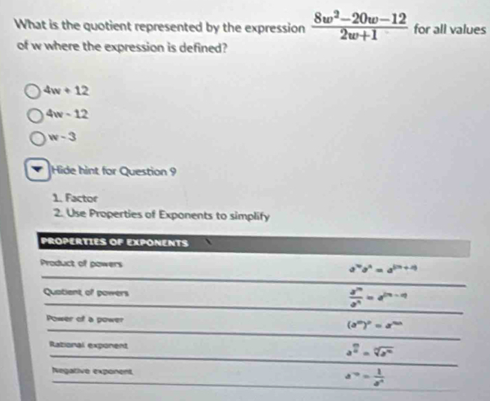 What is the quotient represented by the expression  (8w^2-20w-12)/2w+1  for all values
of w where the expression is defined?
4w+12
4w-12
w-3
Hide hint for Question 9
1. Factor
2. Use Properties of Exponents to simplify