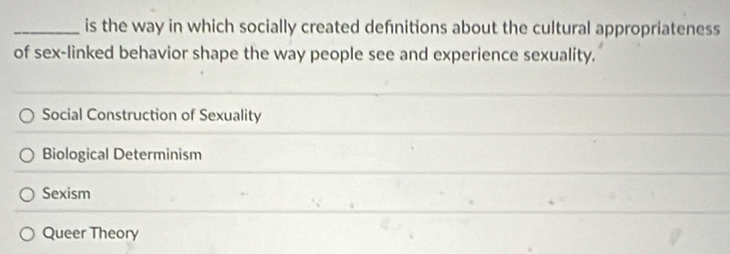 is the way in which socially created defnitions about the cultural appropriateness
of sex-linked behavior shape the way people see and experience sexuality.
Social Construction of Sexuality
Biological Determinism
Sexism
Queer Theory