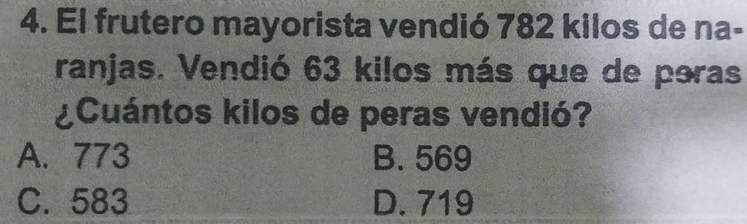 El frutero mayorista vendió 782 kilos de na-
ranjas. Vendió 63 kilos más que de poras
¿Cuántos kilos de peras vendió?
A. 773 B. 569
C. 583 D. 719