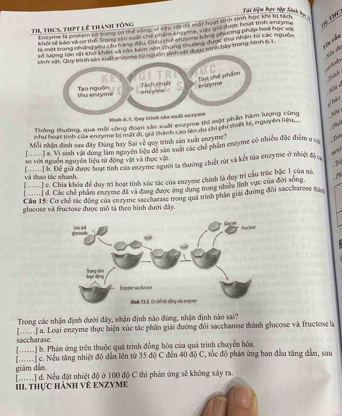 Ti liệu học tập Sinh học 
Enzyme là protein có trong cơ thể sống, vì vậy, rất dễ mất hoạt tính sinh học khi bị tách
TH, THCS, THPT LÊ THáNH TÔNG
TH, THC
khỏi tế bào và cơ thể. Trong sản xuất chế phẩm enzyme, việc giữ được hoạt tính enzyme
là một trong những yêu cầu hàng đầu. Điều chế enzyme bằng phương pháp hoá học với
Vêu cầu
số n rất kho khân và tốn kém nên chúng thường được thu nhận từ các nguồn
sinn sinh vật được trình bày trong hình 6.1.
Nếu đu carbohy
Trình
Nêu à
bể bào
Hình 6.1. Quy trình sản xuất en
Thông thường, qua mỗi công đoạn sản xuất enzyme thì một phần hàợng cũng  Nếu
Phảt
như hoạt tính của enzyme bị mất đi, giá thành cao lên do chỉ phí thiết bị, nguyên liệu,...
Mỗi nhận đinh sau đây Đúng hay Sai về quy trình sản xuất enzyme?
[M) a. Vi sinh vật dùng làm nguyên liệu để sản xuất các chế phẩm enzyme có nhiều đặc điểm ư việ . Trìn
mn 
so với nguồn nguyên liệu từ động vật và thực vật.
. Trì
[M] b. Đề giữ được hoạt tính của enzyme người ta thường chiết rút và kết tủa enzyme ở nhiệt độ ca
và thao tác nhanh.
[.....] c. Chia khóa đề duy trì hoạt tính xúc tác của enzyme chính là duy trì cấu trúc bậc 1 của nó,
[ M] d. Các chế phẩm enzyme đã và đang được ứng dụng trong nhiều lĩnh vực của đời sống.
Ph
Câu 15: Cơ chế tác động của enzyme saccharase trong quá trình phân giải đường đôi saccharose thành
glucose và fructose được mô tả theo hình dưới đây.
Trong các nhận định dưới đây, nhận định nào đúng, nhận định nào sai?
[...] a. Loại enzyme thực hiện xúc tác phân giải đường đôi saccharose thành glucose và fructose là
saccharase.
[..] b. Phản ứng trên thuộc quá trình đồng hóa của quá trình chuyển hóa.
[] c. Nếu tăng nhiệt độ dần lên từ 35 độ C đến 40 độ C, tốc độ phản ứng ban đầu tăng dần, sau
giảm dần.
[......] d. Nếu đặt nhiệt độ ở 100 độ C thì phản ứng sẽ không xảy ra.
III. thực hànH VÈ ENZYME