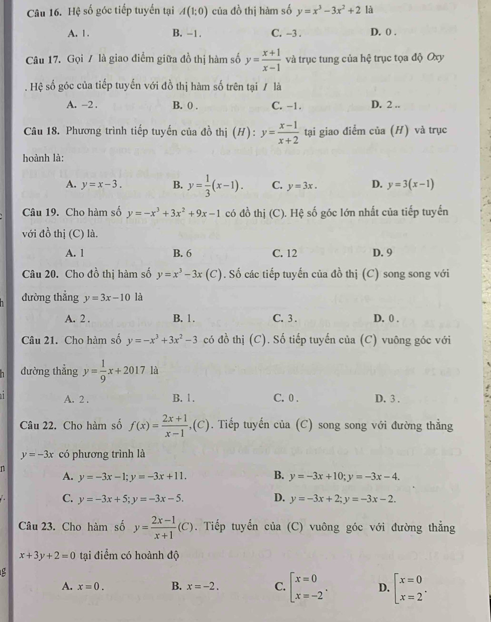 Hệ số góc tiếp tuyến tại A(1;0) của đồ thị hàm số y=x^3-3x^2+2 là
A. 1. B. -1. C. -3 . D. 0 .
Câu 17. Gọi / là giao điểm giữa đồ thị hàm số y= (x+1)/x-1  và trục tung của hệ trục tọa độ Oxy
. Hệ số góc của tiếp tuyến với đồ thị hàm số trên tại / là
A. -2 . B. 0 . C. -1. D. 2 ..
Câu 18. Phương trình tiếp tuyến của đồ thị (H): y= (x-1)/x+2  tại giao điểm của (H) và trục
hoành là:
A. y=x-3. B. y= 1/3 (x-1). C. y=3x. D. y=3(x-1)
Câu 19. Cho hàm số y=-x^3+3x^2+9x-1 có đồ thị (C). Hệ số góc lớn nhất của tiếp tuyến
với đồ thị (C) là.
A. 1 B. 6 C. 12 D. 9
Câu 20. Cho đồ thị hàm số y=x^3-3x (C). Số các tiếp tuyến của đồ thị (C) song song với
đường thắng y=3x-10la
A. 2 . B. 1. C. 3 . D. 0 .
Câu 21. Cho hàm số y=-x^3+3x^2-3 có đồ thị (C). Số tiếp tuyến của a (C) vuông góc với
h đường thẳng y= 1/9 x+2017 là

A. 2 . B. 1. C. 0 . D. 3 .
Câu 22. Cho hàm số f(x)= (2x+1)/x-1 ,(C) 0. Tiếp tuyến của (C) song song với đường thẳng
y=-3x có phương trình là
n
A. y=-3x-1;y=-3x+11. B. y=-3x+10;y=-3x-4.
C. y=-3x+5;y=-3x-5. D. y=-3x+2;y=-3x-2.
Câu 23. Cho hàm số y= (2x-1)/x+1 (C). Tiếp tuyến cua (C) vuông góc với đường thẳng
x+3y+2=0 tại điểm có hoành độ
A. x=0. B. x=-2. C. beginarrayl x=0 x=-2endarray. . D. beginbmatrix x=0 x=2^.