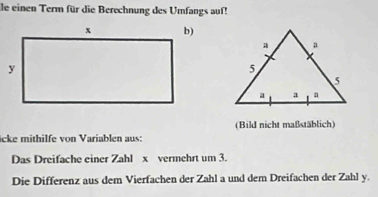 le einen Term für die Berechnung des Umfangs auf! 
(Bild nicht maßstäblich) 
icke mithilfe von Variablen aus: 
Das Dreifache einer Zahl x vermehrt um 3. 
Die Differenz aus dem Vierfachen der Zahl a und dem Dreifachen der Zahl y.