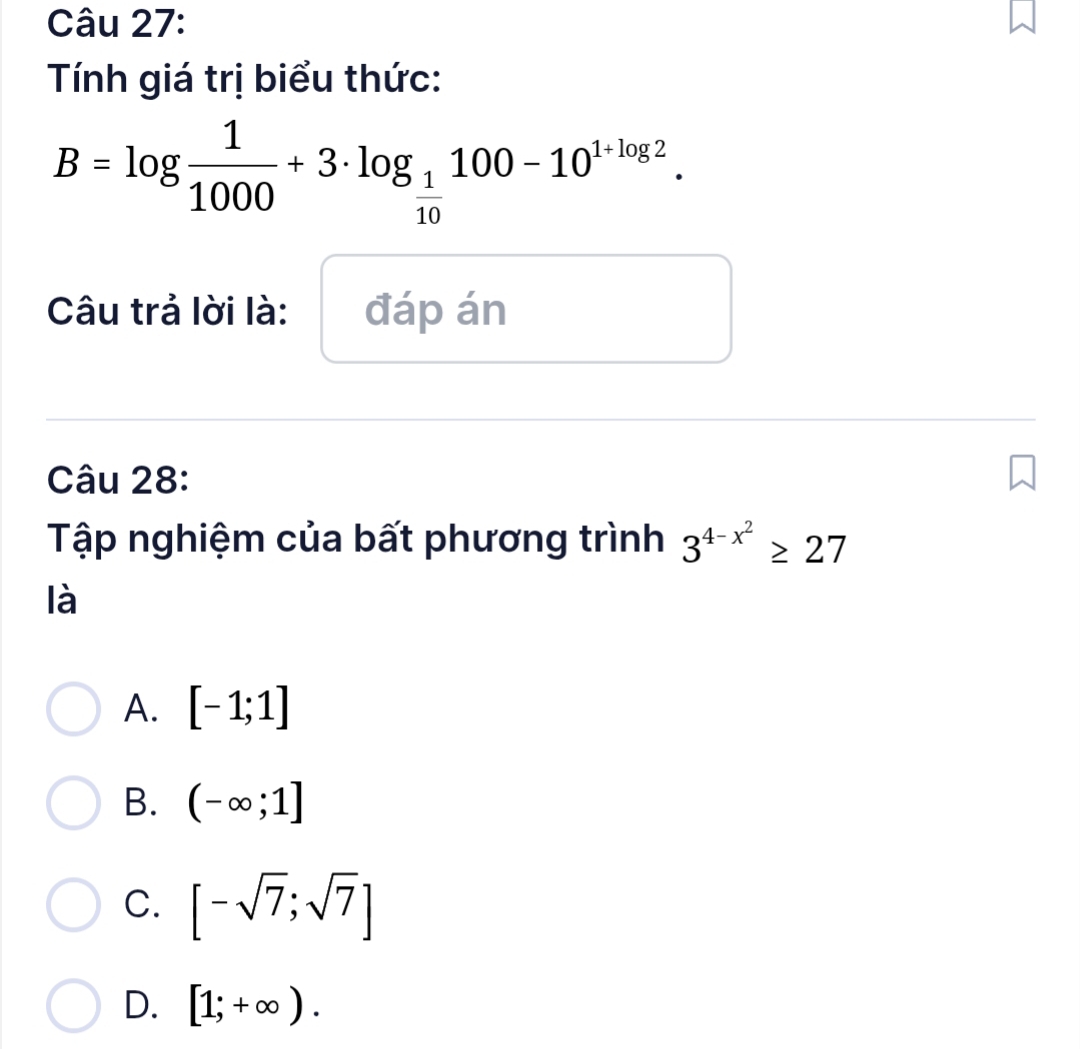 Tính giá trị biểu thức:
B=log  1/1000 +3· log _ 1/10 100-10^(1+log 2). 
Câu trả lời là: đáp án
Câu 28:
Tập nghiệm của bất phương trình 3^(4-x^2)≥ 27
là
A. [-1;1]
B. (-∈fty ;1]
C. [-sqrt(7);sqrt(7)]
D. [1;+∈fty ).