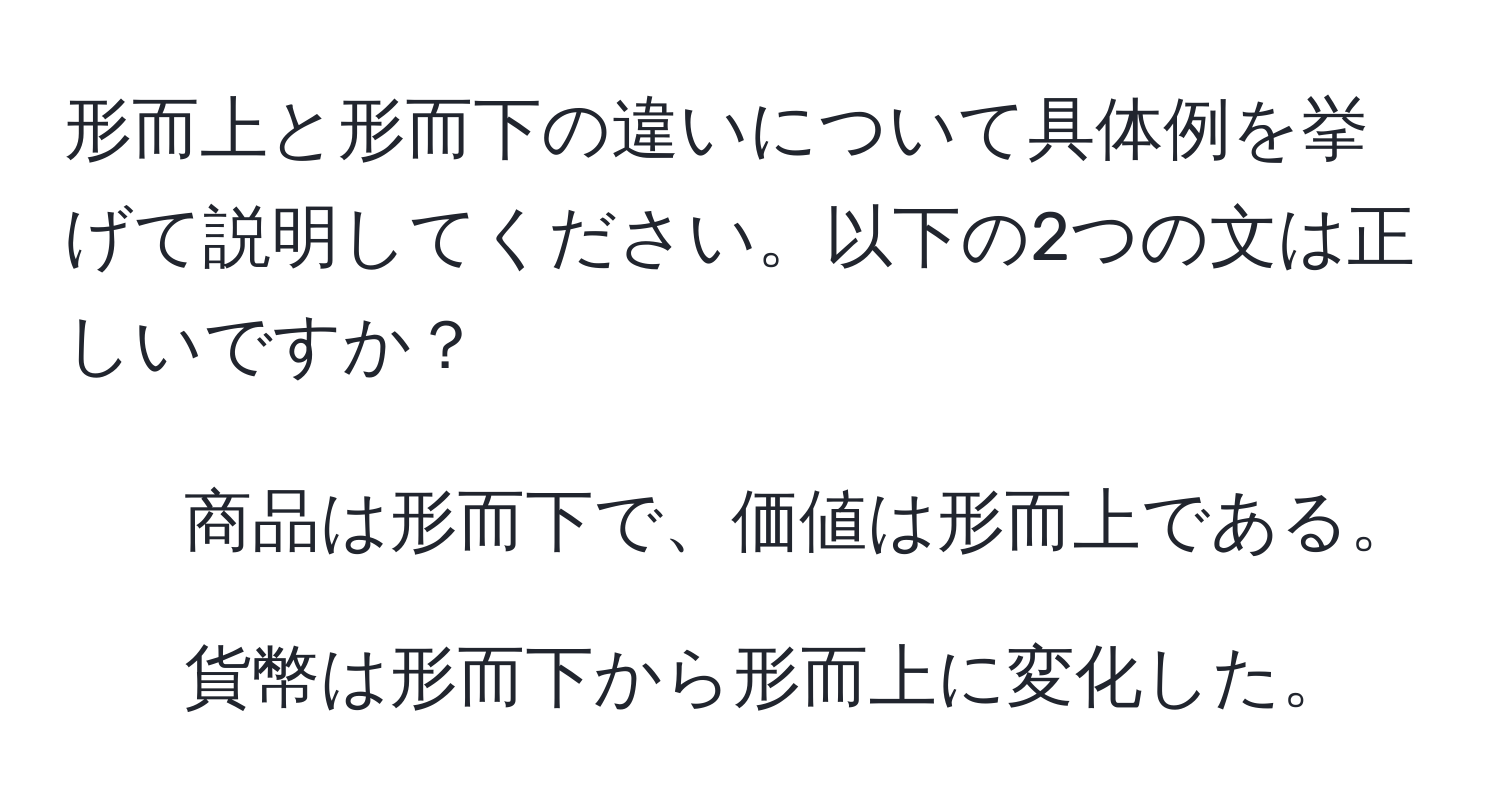 形而上と形而下の違いについて具体例を挙げて説明してください。以下の2つの文は正しいですか？  
1. 商品は形而下で、価値は形而上である。  
2. 貨幣は形而下から形而上に変化した。