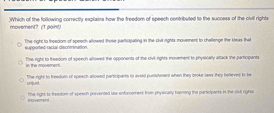 .Which of the following correctly explains how the freedom of speech contributed to the success of the civil rights
movement? (1 point)
The right to freedom of speech allowed those participating in the civil rights movement to challenge the ideas that
supported racial discrimination.
The right to freedom of speech allowed the opponents of the civil rights movement to physically attack the participants
in the movement.
The right to freedom of speech allowed participants to avoid punishment when they broke laws they believed to be
unjust.
The right to freedom of speech prevented law enforcement from physically harming the participants in the civil rights
movement.