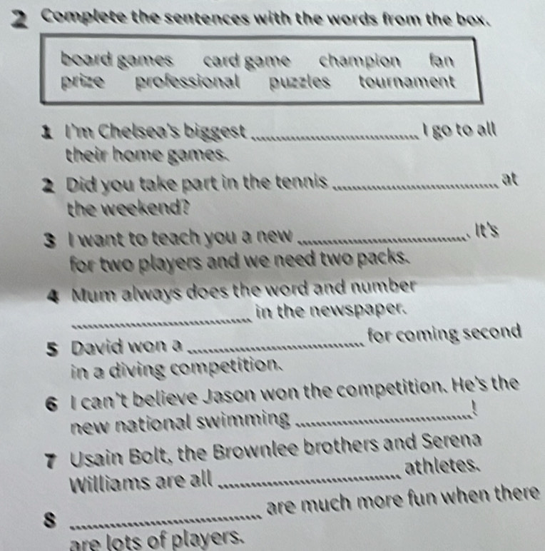 Complete the sentences with the words from the box. 
board games card gamechampion fan 
prize professional puzles tournament 
1 I'm Chelsea's biggest _I go to all 
their home games. 
2 Did you take part in the tennis _at 
the weekend? 
3 I want to teach you a new _ 
.It's 
for two players and we need two packs. 
4 Mum always does the word and number 
_ 
in the newspaper. 
5 David won a _for coming second 
in a diving competition. 
6 I can't believe Jason won the competition. He's the 
new national swimming _ 
7 Usain Bolt, the Brownlee brothers and Serena 
athletes. 
Williams are all_ 
8 _are much more fun when there . 
are lots of players.