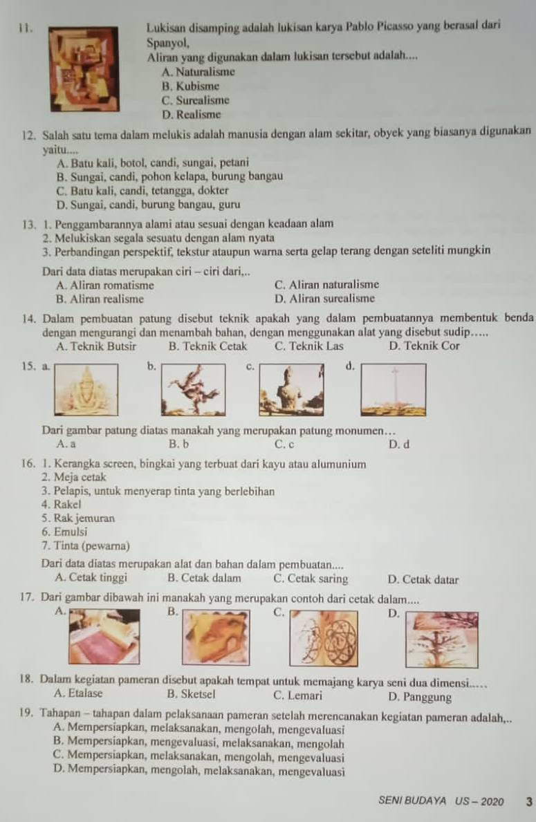 Lukisan disamping adalah lukisan karya Pablo Picasso yang berasal dari
Spanyol,
Aliran yang digunakan dalam lukisan tersebut adalah....
A. Naturalisme
B. Kubisme
C. Surealisme
D. Realisme
12. Salah satu tema dalam melukis adalah manusia dengan alam sekitar, obyek yang biasanya digunakan
yaitu....
A. Batu kali, botol, candi, sungai, petani
B. Sungai, candi, pohon kelapa, burung bangau
C. Batu kali, candi, tetangga, dokter
D. Sungai, candi, burung bangau, guru
13. 1. Penggambarannya alami atau sesuai dengan keadaan alam
2. Melukiskan segala sesuatu dengan alam nyata
3. Perbandingan perspektif, tekstur ataupun warna serta gelap terang dengan seteliti mungkin
Dari data diatas merupakan ciri - ciri dari,..
A. Aliran romatisme C. Aliran naturalisme
B. Aliran realisme D. Aliran surealisme
14. Dalam pembuatan patung disebut teknik apakah yang dalam pembuatannya membentuk benda
dengan mengurangi dan menambah bahan, dengan menggunakan alat yang disebut sudip…...
A. Teknik Butsir B. Teknik Cetak C. Teknik Las D. Teknik Cor
15. abcd
Dari gambar patung diatas manakah yang merupakan patung monumen…
A. a B. b C. c D. d
16. 1. Kerangka screen, bingkai yang terbuat dari kayu atau alumunium
2. Meja cetak
3. Pelapis, untuk menyerap tinta yang berlebihan
4. Rakel
5. Rak jemuran
6. Emulsi
7. Tinta (pewarna)
Dari data diatas merupakan alat dan bahan dalam pembuatan....
A. Cetak tinggi B. Cetak dalam C. Cetak saring D. Cetak datar
17. Dari gambar dibawah ini manakah yang merupakan contoh dari cetak dalam....
A
B
C
D
18. Dalam kegiatan pameran disebut apakah tempat untuk memajang karya seni dua dimensi..
A. Etalase B. Sketsel C. Lemari D. Panggung
19. Tahapan - tahapan dalam pelaksanaan pameran setelah merencanakan kegiatan pameran adalah,..
A. Mempersiapkan, melaksanakan, mengolah, mengevaluasi
B. Mempersiapkan, mengevaluasi, melaksanakan, mengolah
C. Mempersiapkan, melaksanakan, mengolah, mengevaluasi
D. Mempersiapkan, mengolah, melaksanakan, mengevaluasi
SENI BUDAYA US - 2020 3