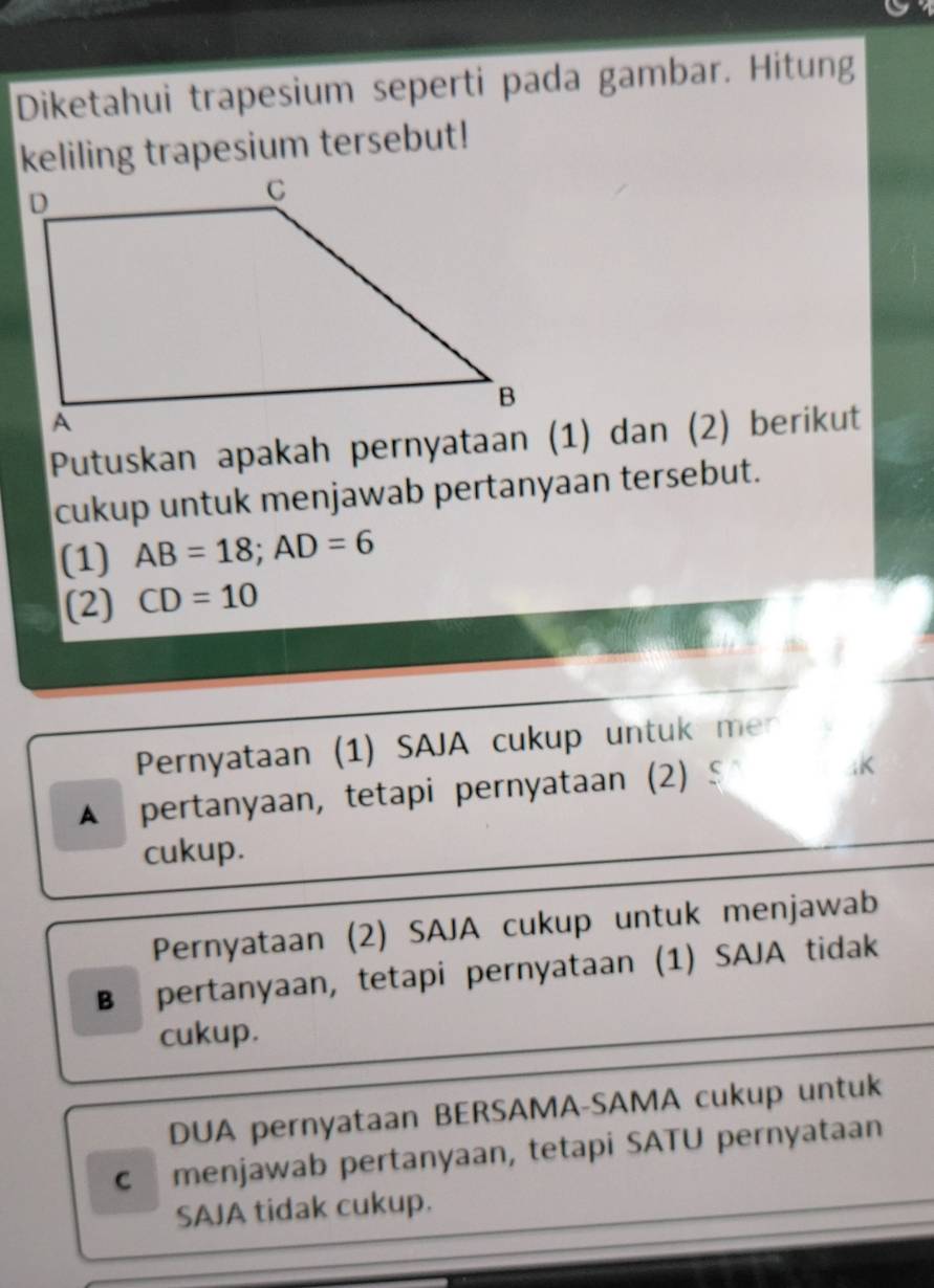 Diketahui trapesium seperti pada gambar. Hitung
keliling trapesium tersebut!
cukup untuk menjawab pertanyaan tersebut.
(1) AB=18; AD=6
(2) CD=10
Pernyataan (1) SAJA cukup untuk mer
A pertanyaan, tetapi pernyataan (2) § K
cukup.
Pernyataan (2) SAJA cukup untuk menjawab
B pertanyaan, tetapi pernyataan (1) SAJA tidak
cukup.
DUA pernyataan BERSAMA-SAMA cukup untuk
c menjawab pertanyaan, tetapi SATU pernyataan
SAJA tidak cukup.