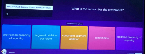 ! m∠ 1=m∠ 2 , then m∠ 1-m∠ 3=m∠ 2-m∠ 3 What is the reason for the statement?
Select all correct options
subtraction property segment addition congruent segment substitution addition property of
of equality postulate addition equality
l unthel