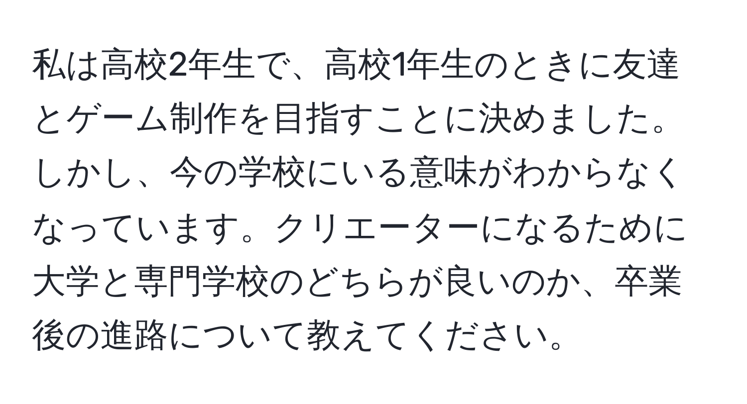 私は高校2年生で、高校1年生のときに友達とゲーム制作を目指すことに決めました。しかし、今の学校にいる意味がわからなくなっています。クリエーターになるために大学と専門学校のどちらが良いのか、卒業後の進路について教えてください。