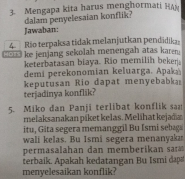 Mengapa kita harus menghormati HAM 
dalam penyelesaian konflik? 
Jawaban: 
4. Rio terpaksa tidak melanjutkan pendidikan 
o ke jenjang sekolah menengah atas karen 
keterbatasan biaya. Rio memilih bekerja 
demi perekonomian keluarga. Apakah 
keputusan Rio dapat menyebabkan 
terjadinya konflik? 
5. Miko dan Panji terlibat konflik saat 
melaksanakan piket kelas. Melihat kejadian 
itu, Gita segera memanggil Bu Ismi sebagai 
wali kelas. Bu Ismi segera menanyakan 
permasalahan dan memberikan sara 
terbaik. Apakah kedatangan Bu Ismi dapat 
menyelesaikan konflik?