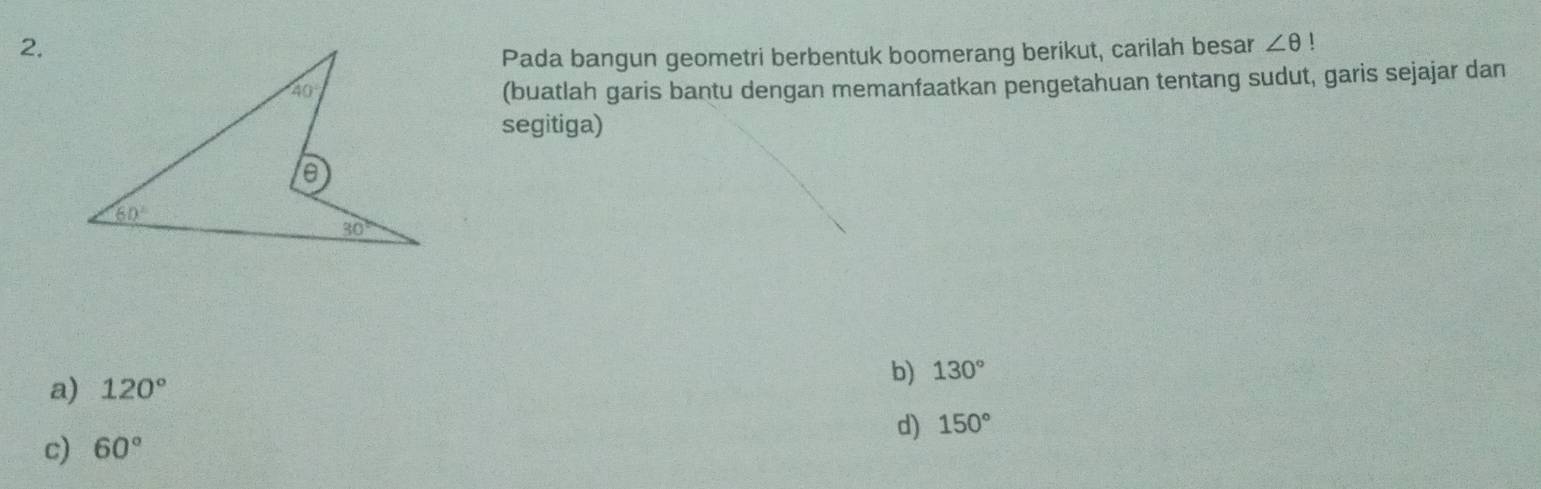 Pada bangun geometri berbentuk boomerang berikut, carilah besar ∠ θ !
(buatlah garis bantu dengan memanfaatkan pengetahuan tentang sudut, garis sejajar dan
segitiga)
a) 120° b) 130°
d) 150°
c) 60°