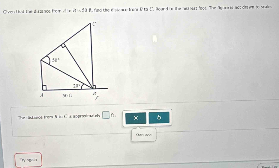 Given that the distance from A to B is 50 ft, find the distance from B to C. Round to the nearest foot. The figure is not drawn to scale.
C
50°
20°
A 50 ft B
The distance from B to C is approximately □ ft. x 
Start over 
Try again 
Save For