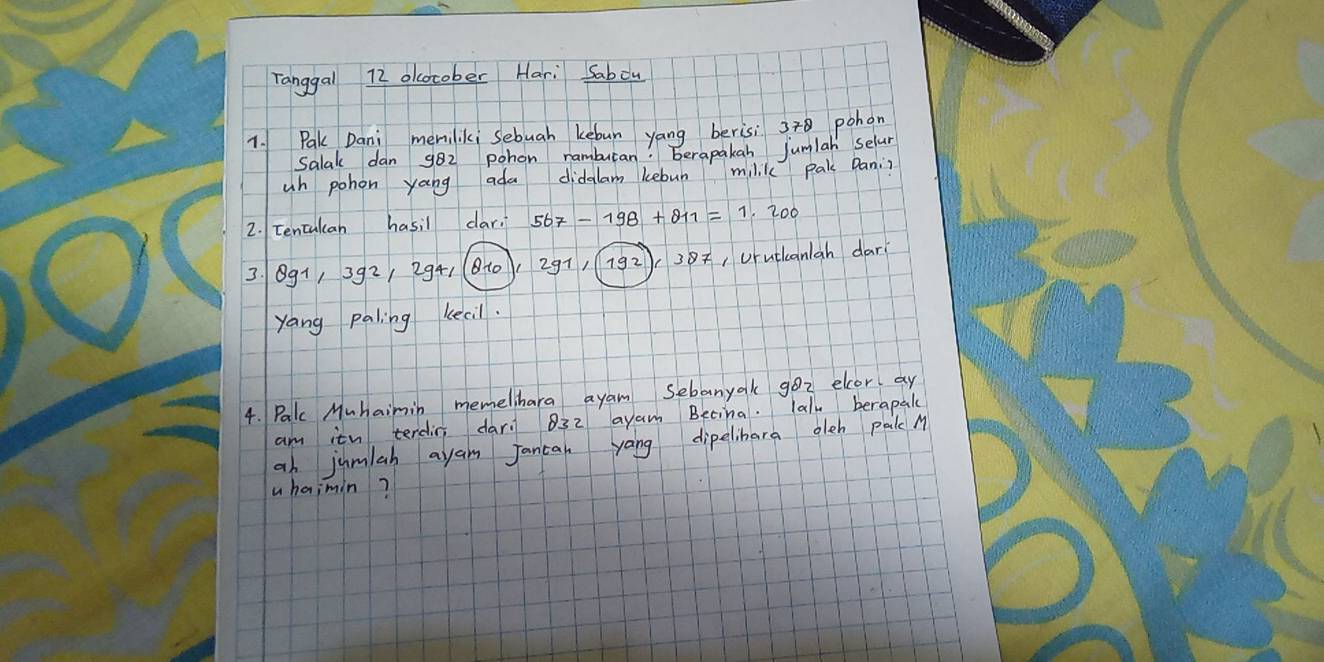 Tanggal 72 olocober Hari Sabou 
1. Pak Dani memiliki sebuah kebun yang berisi 378 pohon 
Salak dan 982 pohon ramburan! berapakan jumlah selar 
un pohon yang ada didalam kebun milik pak Dani? 
2. Eencalcan hasil car. 
3. 891, 392/ 2941 (8to Urutlcanan dari 
yang paling kecil. 
4. Palc Muhaimin memelihara ayam Sebanyak 9oz elcor ay 
am itn terdin dar. 32 ayam Betina. lalu berapale 
an jumlah ayan Jancan yang dipelibara oleh palc M 
uhaimin?