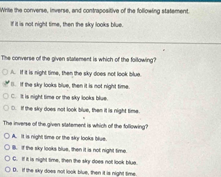 Write the converse, inverse, and contrapositive of the following statement.
If it is not night time, then the sky looks blue.
The converse of the given statement is which of the following?
A. If it is night time, then the sky does not look blue.
B. If the sky looks blue, then it is not night time.
C. It is night time or the sky looks blue.
D. If the sky does not look blue, then it is night time.
The inverse of the given statement is which of the following?
A. It is night time or the sky looks blue.
B. If the sky looks blue, then it is not night time.
C. If it is night time, then the sky does not look blue.
D. If the sky does not look blue, then it is night time.