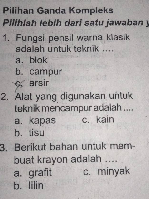 Pilihan Ganda Kompleks
Pilihlah lebih dari satu jawaban y
1. Fungsi pensil warna klasik
adalah untuk teknik ....
a. blok
b. campur
c arsir
2. Alat yang digunakan untuk
teknik mencampur adalah ....
a. kapas c. kain
b. tisu
3. Berikut bahan untuk mem-
buat krayon adalah ....
a.grafit c. minyak
b. lilin