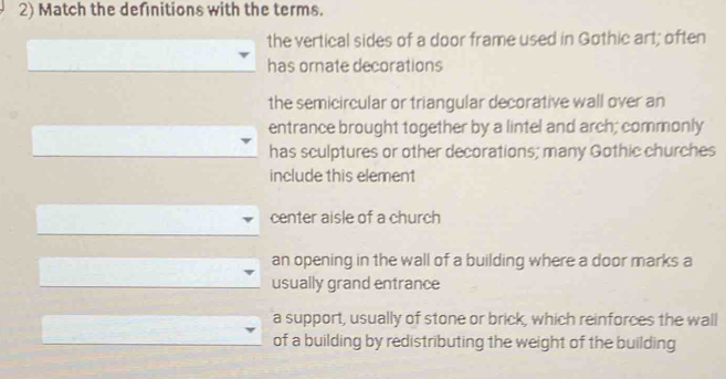 Match the defnitions with the terms.
the vertical sides of a door frame used in Gothic art; often
has ornate decorations
the semicircular or triangular decorative wall over an
entrance brought together by a lintel and arch; commonly
has sculptures or other decorations; many Gothic churches
include this element
center aisle of a church
an opening in the wall of a building where a door marks a
usually grand entrance
a support, usually of stone or brick, which reinforces the wall
of a building by redistributing the weight of the building