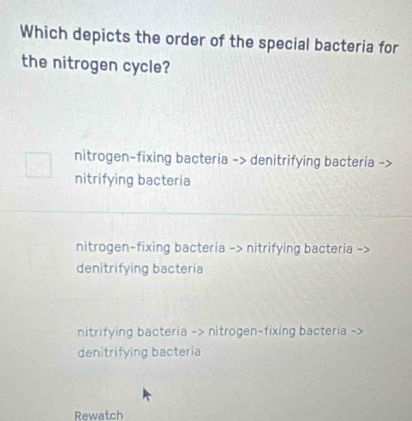 Which depicts the order of the special bacteria for
the nitrogen cycle?
nitrogen-fixing bacteria -> denitrifying bacteria
nitrifying bacteria
nitrogen-fixing bacteria -> nitrifying bacteria
denitrifying bacteria
nitrifying bacteria -> nitrogen-fixing bacteria
denitrifying bacteria
Rewatch