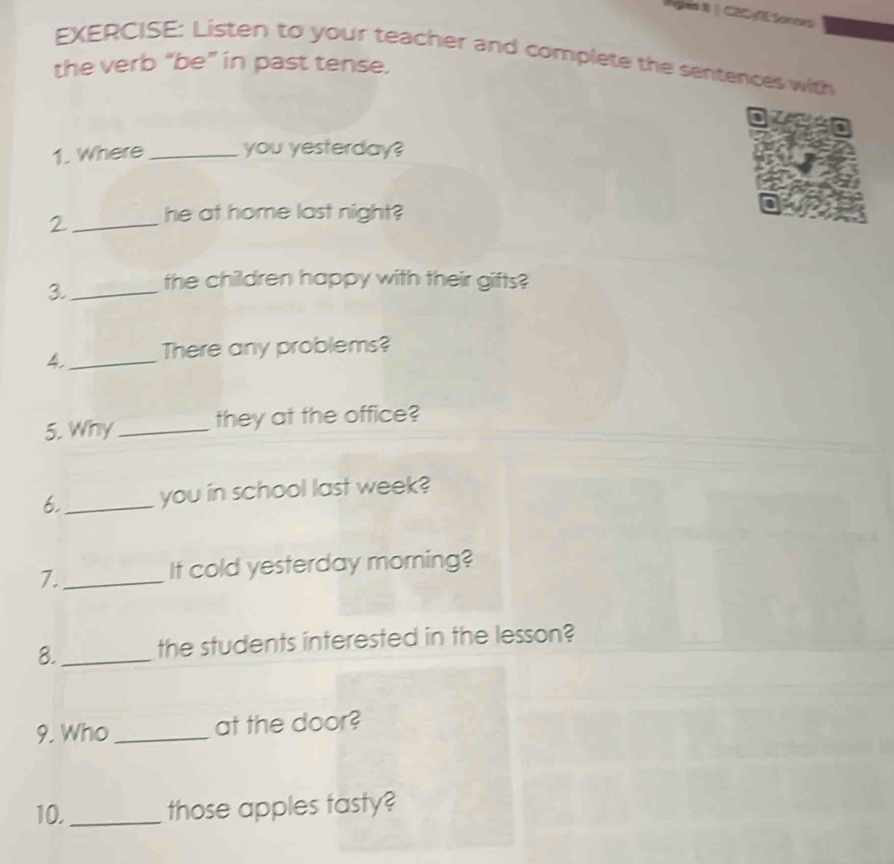 Ales I | CECE Sonces 
EXERCISE: Listen to your teacher and complete the sentences with 
the verb “be” in past tense. 

1. Where_ you yesterday? 
2 _he at home last night? 
3._ the children happy with their gifts? 
4._ There any problems? 
5. Why_ they at the office? 
6._ you in school last week? 
7._ It cold yesterday morning? 
8._ the students interested in the lesson? 
9. Who _at the door? 
10._ those apples tasty?